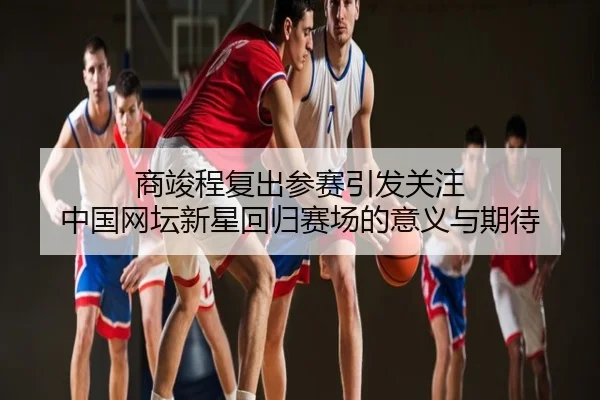 商竣程复出参赛引发关注 中国网坛新星回归赛场的意义与期待
