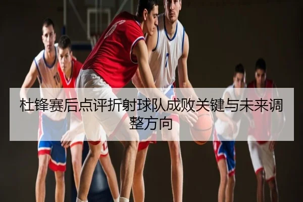 杜锋赛后点评折射球队成败关键与未来调整方向