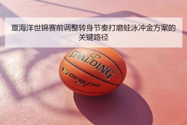 覃海洋世锦赛前调整转身节奏打磨蛙泳冲金方案的关键路径