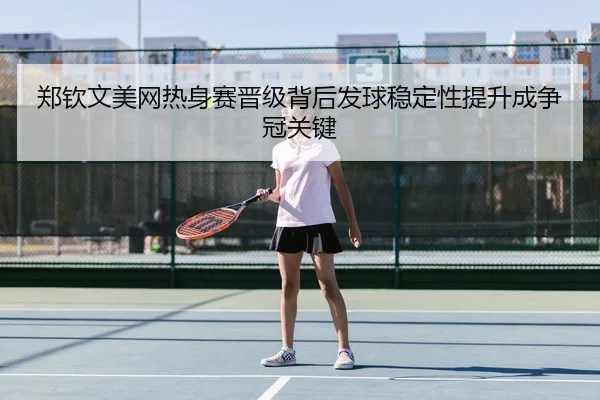 郑钦文美网热身赛晋级背后发球稳定性提升成争冠关键