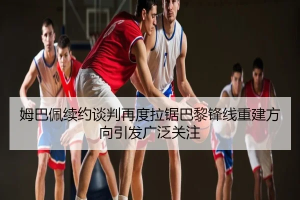 姆巴佩续约谈判再度拉锯巴黎锋线重建方向引发广泛关注