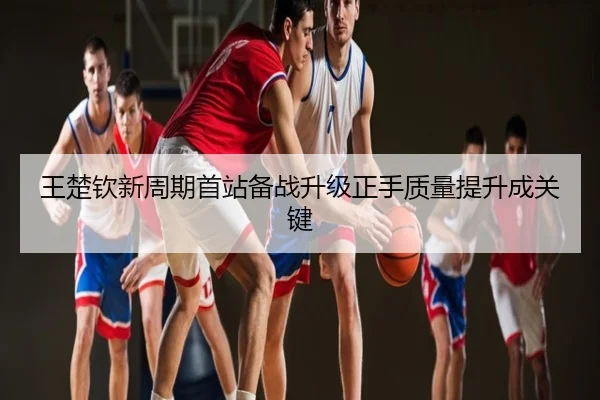 王楚钦新周期首站备战升级正手质量提升成关键
