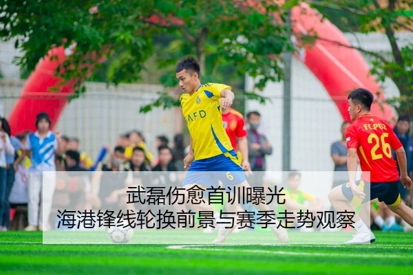 武磊伤愈首训曝光 海港锋线轮换前景与赛季走势观察